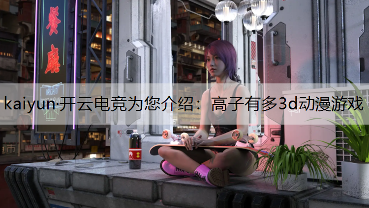 kaiyun·开云电竞为您介绍：高子有多3d动漫游戏